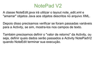 NotePad V2
A classe NoteEdit.java irá utilizar o layout note_edit.xml e
"amarrar" objetos Java aos objetos descritos no arquivo XML.

Depois disso precisamos verificar se foram passadas variáveis
para a Activity, se sim, mostra-los nos campos de texto.

Também precisamos definir o "valor de retorno" da Activity, ou
seja, definir quais dados serão passados a Activity NotePadV2
quando NoteEdit terminar sua execução.
 