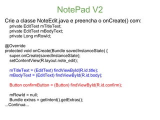 NotePad V2
Crie a classe NoteEdit.java e preencha o onCreate() com:
  private EditText mTitleText;
  private EditText mBodyText;
  private Long mRowId;

@Override
protected void onCreate(Bundle savedInstanceState) {
  super.onCreate(savedInstanceState);
  setContentView(R.layout.note_edit);

  mTitleText = (EditText) findViewById(R.id.title);
  mBodyText = (EditText) findViewById(R.id.body);

  Button confirmButton = (Button) findViewById(R.id.confirm);

   mRowId = null;
   Bundle extras = getIntent().getExtras();
...Continua...
 