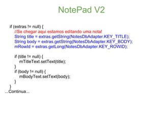 NotePad V2
  if (extras != null) {
      //Se chegar aqui estamos editando uma nota!
      String title = extras.getString(NotesDbAdapter.KEY_TITLE);
      String body = extras.getString(NotesDbAdapter.KEY_BODY);
      mRowId = extras.getLong(NotesDbAdapter.KEY_ROWID);

     if (title != null) {
         mTitleText.setText(title);
     }
     if (body != null) {
         mBodyText.setText(body);
     }
   }
...Continua...
 