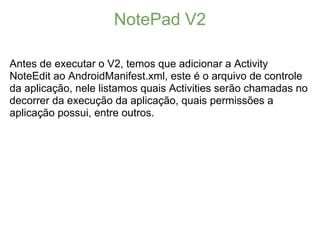 NotePad V2

Antes de executar o V2, temos que adicionar a Activity
NoteEdit ao AndroidManifest.xml, este é o arquivo de controle
da aplicação, nele listamos quais Activities serão chamadas no
decorrer da execução da aplicação, quais permissões a
aplicação possui, entre outros.
 