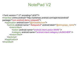 NotePad V2

<?xml version="1.0" encoding="utf-8"?>
<manifest xmlns:android="http://schemas.android.com/apk/res/android"
package="com.android.demo.notepad2">
  <application android:icon="@drawable/icon">
    <activity android:name=".Notepadv2" android:label="@string/app_name">
       <intent-filter>
          <action android:name="android.intent.action.MAIN" />
          <category android:name="android.intent.category.LAUNCHER" />
       </intent-filter>
    </activity>
  </application>
</manifest>
 