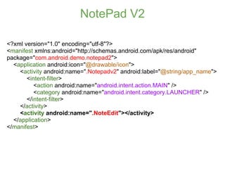 NotePad V2

<?xml version="1.0" encoding="utf-8"?>
<manifest xmlns:android="http://schemas.android.com/apk/res/android"
package="com.android.demo.notepad2">
  <application android:icon="@drawable/icon">
    <activity android:name=".Notepadv2" android:label="@string/app_name">
       <intent-filter>
          <action android:name="android.intent.action.MAIN" />
          <category android:name="android.intent.category.LAUNCHER" />
       </intent-filter>
    </activity>
    <activity android:name=".NoteEdit"></activity>
  </application>
</manifest>
 