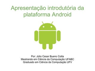 Apresentação introdutória da
    plataforma Android




           Por: Júlio Cesar Bueno Cotta
   Mestrando em Ciência da Computação UFABC
    Graduado em Ciência da Computação UFV
 