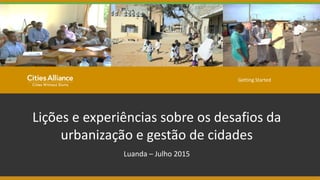 Lições e experiências sobre os desafios da
urbanização e gestão de cidades
Luanda – Julho 2015
Getting Started
 