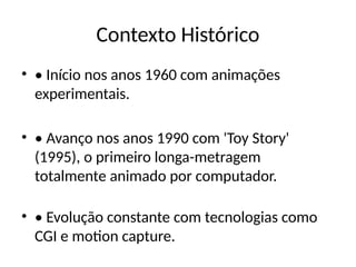 Contexto Histórico
• • Início nos anos 1960 com animações
experimentais.
• • Avanço nos anos 1990 com 'Toy Story'
(1995), o primeiro longa-metragem
totalmente animado por computador.
• • Evolução constante com tecnologias como
CGI e motion capture.
 