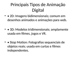 Principais Tipos de Animação
Digital
• • 2D: Imagens bidimensionais; comum em
desenhos animados e animações para web.
• • 3D: Modelos tridimensionais; amplamente
usada em filmes, jogos e VR.
• • Stop Motion: Fotografias sequenciais de
objetos reais; usada em curtas e filmes
independentes.
 
