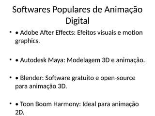 Softwares Populares de Animação
Digital
• • Adobe After Effects: Efeitos visuais e motion
graphics.
• • Autodesk Maya: Modelagem 3D e animação.
• • Blender: Software gratuito e open-source
para animação 3D.
• • Toon Boom Harmony: Ideal para animação
2D.
 