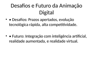 Desafios e Futuro da Animação
Digital
• • Desafios: Prazos apertados, evolução
tecnológica rápida, alta competitividade.
• • Futuro: Integração com inteligência artificial,
realidade aumentada, e realidade virtual.
 