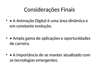 Considerações Finais
• • A Animação Digital é uma área dinâmica e
em constante evolução.
• • Ampla gama de aplicações e oportunidades
de carreira.
• • A importância de se manter atualizado com
as tecnologias emergentes.
 
