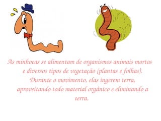 As minhocas se alimentam de organismos animais mortos e diversos tipos de vegetação (plantas e folhas). Durante o movimento, elas ingerem terra, aproveitando todo material orgânico e eliminando a terra.  