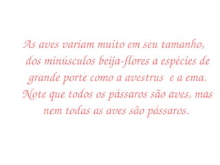 As aves variam muito em seu tamanho, dos minúsculos beija-flores a espécies de grande porte como a avestrus  e a ema. Note que todos os pássaros são aves, mas nem todas as aves são pássaros.  