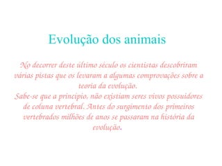Evolução dos animais   No decorrer deste último século os cientistas descobriram várias pistas que os levaram a algumas comprovações sobre a teoria da evolução.  Sabe-se que a princípio, não existiam seres vivos possuidores de coluna vertebral. Antes do surgimento dos primeiros vertebrados milhões de anos se passaram na história da evolução .   