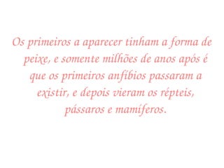 Os primeiros a aparecer tinham a forma de peixe, e somente milhões de anos após é que os primeiros anfíbios passaram a existir, e depois vieram os répteis, pássaros e mamíferos. 