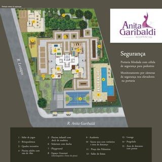Ilustração artística da implantação



                                                                                  15


                                               8




                                                                                   11
                                           7

                                                                                                                           14
                                                                                                       9
                                                                         1
                                                                                                                                                Segurança
                         R . Le




                                                                                                                                                Portaria blindada com célula
                                                                                                                                                de segurança para pedestres
                             stápi




                                                                             13
                                                                                                   10
                                                                                                                                                Monitoramento por câmeras
                                s




                                                       No nível
                                                                     2                                                                          de segurança nos elevadores
                                                      da portaria                                                               4
                                                                                                                                                 na portaria


                                                                                                                           6              5
                                                                                                           3




                                                                     Acesso de         Acesso de
                                                                     pedestres          veículos




                                                                                         R. Anita Garibaldi


                             1 - Salão de jogos             5 - Piscina infantil com                           9 - Academia                      13 - Lounge
                             2 - Brinquedoteca                  deck de madeira                                10 - Sauna seca com vestiários    14 - Pergolado
                                                            6 - Solarium com ducha                                  e área de descanço
                             3 - Quadra recreativa                                                                                               15 - Área de descanso
                                                            7 - Playground                                     11 - Praça das Palmeiras               com pomar
                             4 - Piscina adulto com
                                 raia de 18m                8 - Espaço Gourmet                                 12 - Salão de festas
                                                                    (churrasqueira e forno de pizza)
 