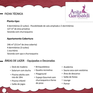FICHA TÉCNICA

 Planta-tipo:
 4 dormitórios (2 suítes) - Possibilidade de sala ampliada e 3 dormitórios
 127 m² de área privativa
 Varanda com churrasqueira


 Apartamento Cobertura

 246 m² (211m² de área coberta)
 4 dormitórios (3 suítes)
 1 escritório
 Varanda com spa e churrasqueira


ÁREAS DE LAZER - Equipadas e Decoradas

      Deck de madeira           Brinquedoteca                  Academia
      Solarium com ducha        Quadra recreativa              Sauna seca com vestiários
      Piscina adulta com        Playground                     Área de descanso
      raia de 18m               Espaço Gourmet com             Salão de festas
      Piscina infantil          churrasqueira e forno          Lounge
      Salão de jogos            de pizza                       Pomar
 