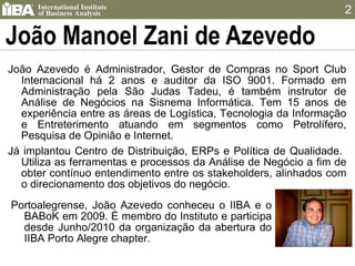 João Manoel Zani de Azevedo João Azevedo é Administrador, Gestor de Compras no Sport Club Internacional há 2 anos e auditor da ISO 9001. Formado em Administração pela São Judas Tadeu, é também instrutor de Análise de Negócios na Sisnema Informática. Tem 15 anos de experiência entre as áreas de Logística, Tecnologia da Informação e Entreterimento atuando em segmentos como Petrolífero, Pesquisa de Opinião e Internet.  Já implantou Centro de Distribuição, ERPs e Política de Qualidade.  Utiliza as ferramentas e processos da Análise de Negócio a fim de obter contínuo entendimento entre os stakeholders, alinhados com o direcionamento dos objetivos do negócio. Portoalegrense, João Azevedo conheceu o IIBA e o BABoK em 2009. É membro do Instituto e participa desde Junho/2010 da organização da abertura do IIBA Porto Alegre chapter. 