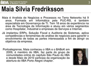 Maia Silvia Fredriksson Maia é Analista de Negócios e Processos no Terra Networks há 9 anos. Formada em Informática pela PUC-RS, é também especialista em Governança de TI. Tem 18 anos de experiência na área de Tecnologia da Informação e atuou em vários segmentos como Hospitalar, Industrial e empresas de Serviços e Internet.  Já implantou ERPs, Solução Fiscal e Auditoria de Sistemas, aplica competências e ferramentas de análise de negócios para garantir o envolvimento de todas as partes interessadas a fim de atingir os objetivos da empresa. Portoalegrense, Maia conheceu o IIBA e o BABoK em 2009, é membro do IIBA, faz parte do grupo de comunidades online do capítulo São Paulo do IIBA e desde Maio de 2010 participa da organização da abertura do IIBA Porto Alegre chapter. 