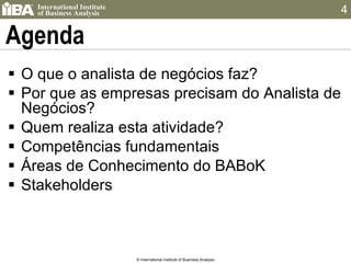 Agenda O que o analista de negócios faz? Por que as empresas precisam do Analista de Negócios? Quem realiza esta atividade? Competências fundamentais Áreas de Conhecimento do BABoK Stakeholders © International Institute of Business Analysis 