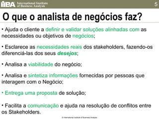 O que o analista de negócios faz? © International Institute of Business Analysis Ajuda o cliente a  definir e validar soluções alinhadas com  as necessidades ou objetivos de  negócios ; Esclarece as  necessidades   reais   dos stakeholders, fazendo-os diferenciá-las dos seus  desejos ; Analisa a  viabilidade  do negócio; Analisa e  sintetiza   informações   fornecidas por pessoas que interagem com o Negócio; Entrega uma proposta   de solução; Facilita a  comunicação  e ajuda na resolução de conflitos entre os Stakeholders. 