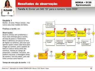 17Exercício 1: Aplicação do modelo GOMS-KLM • Bruno / Cid / Nuno / Vera
NOKIA • 5130
Xpressmusic
Usuário 1
Mulher, 32 anos. Possui celular, mas
nunca usou esse modelo de Nokia.
Finalizou a tarefa: sim
Observações:
Usuária utilizou sem problemas o
fluxo mais retilíneo para a tarefa,
através do passo 2 (“Selecionar
Menu”) demorou um pouco na hora
de digitar os números, pois teve que
apertar quatro vezes cada tecla para
chegar ao número, pois o padrão da
Nokia é colocar letras antes dos
números, mesmo no campo de
preencher o telefone. Inclusive, ela
preferiu escrever a mensagem antes
do número, fora da ordem, pois não
tinha certeza como fazê-lo.
Tempo de execução da tarefa: 1:12
Tarefa 4: Enviar um SMS "Oi" para o número "2222-5555"
 