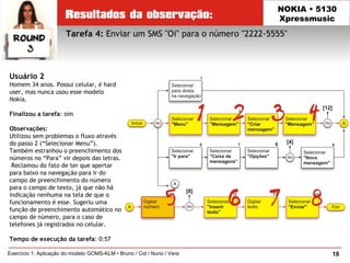 18Exercício 1: Aplicação do modelo GOMS-KLM • Bruno / Cid / Nuno / Vera
NOKIA • 5130
Xpressmusic
Usuário 2
Homem 34 anos. Possui celular, é hard
user, mas nunca usou esse modelo
Nokia.
Finalizou a tarefa: sim
Observações:
Utilizou sem problemas o fluxo através
do passo 2 (“Selecionar Menu”).
Também estranhou o preenchimento dos
números no “Para” vir depois das letras.
 Reclamou do fato de ter que apertar
para baixo na navegação para ir do
campo de preenchimento do número
para o campo de texto, já que não há
indicação nenhuma na tela de que o
funcionamento é esse. Sugeriu uma
função de preenchimento automático no
campo de número, para o caso de
telefones já registrados no celular.
Tempo de execução da tarefa: 0:57
Tarefa 4: Enviar um SMS "Oi" para o número "2222-5555"
 
