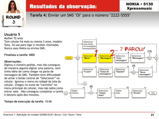 21Exercício 1: Aplicação do modelo GOMS-KLM • Bruno / Cid / Nuno / Vera
NOKIA • 5130
Xpressmusic
Usuário 5
Mulher 72 anos
Tem celular há mais ou menos 2 anos, modelo
Sony. Só usa para ligar e receber chamadas.
Nunca usou Nokia ou enviou SMS.
Finalizou a tarefa: NÃO
Observações:
Digitou o número pedido, mas não conseguiu
de maneira alguma digitar uma palavra, nem
tinha idéia de como chegar na parte de
mensagem do SMS. Também teve dificuldade
de achar o botão central de “Selecionar” no
celular. Ignorou o menu no rodapé da tela do
celular. Chegou no ícone da “cartinha” no
menu principal do celular, mas não sabia como
entrar nele. Não conseguiu completar a tarefa
e desistiu após dez minutos.
Tempo de execução da tarefa: 10:06
Tarefa 4: Enviar um SMS "Oi" para o número "2222-5555"
 