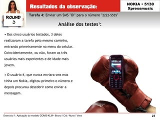 23Exercício 1: Aplicação do modelo GOMS-KLM • Bruno / Cid / Nuno / Vera
NOKIA • 5130
Xpressmusic
• Dos cinco usuários testados, 3 deles
realizaram a tarefa pelo mesmo caminho,
entrando primeiramente no menu do celular.
Coincidentemente, ou não, foram os três
usuários mais experientes e de idade mais
jovem.
• O usuário 4, que nunca enviara sms mas
tinha um Nokia, digitou primeiro o número e
depois procurou descobrir como enviar a
mensagem.
Tarefa 4: Enviar um SMS "Oi" para o número "2222-5555"
Análise dos testes1
:
 