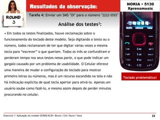 24Exercício 1: Aplicação do modelo GOMS-KLM • Bruno / Cid / Nuno / Vera
NOKIA • 5130
Xpressmusic
• Em todos os testes finalizados, houve reclamação sobre o
funcionamento do teclado deste modelo. Seja digitando o texto ou o
número, todos reclamaram de ter que digitar várias vezes a mesma
tecla para “escrever” o que queriam. Todos os três se confundiram e
perderam tempo nos seus testes nessa parte, o que pode indicar um
gargalo causado por um problema de usabilidade. O Celular oferece
uma maneira de mudar a configuração do teclado para mostrar
primeiro letras ou números, mas é um recurso escondido na tela e não
há indicação explícita de qual tecla apertar para ativá-la. Apenas um
usuário soube como fazê-lo, e mesmo assim depois de perder minutos
procurando no celular.
Tarefa 4: Enviar um SMS "Oi" para o número "2222-5555"
Análise dos testes2
:
Teclado problemático!
 