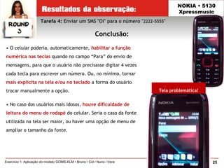 25Exercício 1: Aplicação do modelo GOMS-KLM • Bruno / Cid / Nuno / Vera
NOKIA • 5130
Xpressmusic
Conclusão:
Tela problemática!
Tarefa 4: Enviar um SMS "Oi" para o número "2222-5555"
• O celular poderia, automaticamente, habilitar a função
numérica nas teclas quando no campo “Para” do envio de
mensagens, para que o usuário não precisasse digitar 4 vezes
cada tecla para escrever um número. Ou, no mínimo, tornar
mais explícita na tela e/ou no teclado a forma do usuário
trocar manualmente a opção.
• No caso dos usuários mais idosos, houve dificuldade de
leitura do menu do rodapé do celular. Seria o caso da fonte
utilizada na tela ser maior, ou haver uma opção de menu de
ampliar o tamanho da fonte.
 