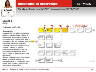 30Exercício 1: Aplicação do modelo GOMS-KLM • Bruno / Cid / Nuno / Vera
Tarefa 4: Enviar um SMS "Oi" para o número "2222-5555"
LG • Viewty
Usuário 5
Mulher
Finalizou a tarefa: Não
Observações:
A usuária iniciou pela sequência da
opção A, mas ao chegar na tela 4
para digitar a mensagem, inseriu a
mensagem e na mesma linha após a
mensagem, deu um espaço e inseriu
o telefone na mesma tela pois
informou que como havia um botão
“enviar“  na tela, a usuária
entendeu que após esta tela 4 a
mensagem seria enviada. Assim
sendo, todos os dados deveria estar
nesta tela.
Usuária informou que o celular dela
possui na tela de inserção da
mensagem a tecla “continuar” para
passar para a tela da inserção do
telefone do destinatário.
 