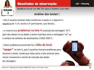 31Exercício 1: Aplicação do modelo GOMS-KLM • Bruno / Cid / Nuno / Vera
Tarefa 4: Enviar um SMS "Oi" para o número "2222-5555"
Análise dos testes1
:
LG • Viewty
• Dos 5 usuários testados todos escolheram a opção A, e seguiram a
sequência de 1 a 9, exceto o 5º participante, que desistiu.
• A maioria teve problemas na tela 4 (inserção da mensagem “oi”)
pois não sabiam se os dados a serem inseridos seria a mensagem “oi” ou
o número do telefone do destinatário (“2222-5555”).
• Outro problema encontrado foi a falta da tecla
“apagar” na tela 4, pois 2 usuários tiveram problemas para
escrever o texto, tendo que voltar para a tela anterior para
iniciar novamente a tarefa de inserção dos dados
da mensagem.
 