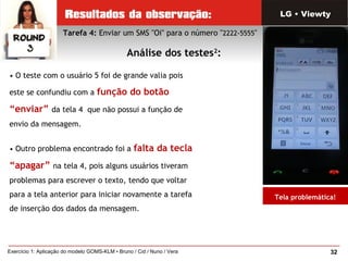32Exercício 1: Aplicação do modelo GOMS-KLM • Bruno / Cid / Nuno / Vera
• O teste com o usuário 5 foi de grande valia pois
este se confundiu com a função do botão
“enviar” da tela 4 que não possui a função de
envio da mensagem.
• Outro problema encontrado foi a falta da tecla
“apagar” na tela 4, pois alguns usuários tiveram
problemas para escrever o texto, tendo que voltar
para a tela anterior para iniciar novamente a tarefa
de inserção dos dados da mensagem.
Tarefa 4: Enviar um SMS "Oi" para o número "2222-5555"
Análise dos testes2
:
LG • Viewty
Tela problemática!
 
