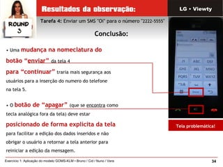 34Exercício 1: Aplicação do modelo GOMS-KLM • Bruno / Cid / Nuno / Vera
• Uma mudança na nomeclatura do
botão “enviar” da tela 4
para “continuar” traria mais segurança aos
usuários para a inserção do numero do telefone
na tela 5.
• O botão de “apagar” (que se encontra como
tecla analógica fora da tela) deve estar
posicionado de forma explícita da tela
para facilitar a edição dos dados inseridos e não
obrigar o usuário a retornar a tela anterior para
reiniciar a edição da mensagem.
Tarefa 4: Enviar um SMS "Oi" para o número "2222-5555"
Conclusão:
LG • Viewty
Tela problemática!
 
