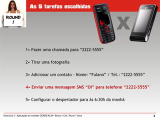 1• Fazer uma chamada para “2222-5555”
2• Tirar uma fotografia
3• Adicionar um contato - Nome: “Fulano” / Tel.: “2222-5555”
4• Enviar uma mensagem SMS “Oi” para telefone “2222-5555”
5• Configurar o despertador para às 6:30h da manhã
4Exercício 1: Aplicação do modelo GOMS-KLM • Bruno / Cid / Nuno / Vera
 