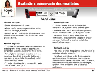 43Exercício 1: Aplicação do modelo GOMS-KLM • Bruno / Cid / Nuno / Vera
Tarefa 4: Enviar uma mensagem SMS “Oi” p/ tel.: 2222-5555
Conclusão:
• Pontos Positivos:
– Ícones e nomenclaturas claras
– Várias tarefas efetuadas pelo mesmo botão,
tornando a navegação linear
– As duas opções (Telefone do destinatário e texto
da mensagem) na mesma tela, dando uma visão
geral da tarefa.
• Pontos Negativos:
– O sistema não entende automaticamente que vc
pode digitar o nº no campo do destinatário,
obrigando o usuário a escrever no modo texto.
– Para digitar a mensagem o usuário tem que
passar por duas telas de seleção do tipo de
mensagem a ser enviada, demandando maior
tempo e esforço mental.
– O celular não deixa claro que o usuário pode
trocar o modo texto por nº.
• Pontos Positivos:
– O ícone carta se mostrou eficiente para
identificar a função de “envio de mensagem”.
– A tela de inserção do texto da mensagem não
deixou dúvidas quanto a sua função na tarefa.
– Na tela de inclusão do nº do telefone do
destinatário, existe somente a opção de digitar
números, facilitando a tarefa e reduzindo a
quantidade de toques.
• Pontos Negativos:
– Não existe o botão de apagar na tela, forçando o
usuário a reiniciar a tarefa.
– Na tela de inserção do texto da mensagem a
nomenclatura do botão enviar não se mostrou
adequada com sua real função na tarefa, que seria
de continuar o processo de envio da mensagem,
gerando sérios problemas com os usuários
analisados.
 