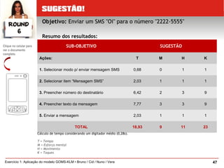 47Exercício 1: Aplicação do modelo GOMS-KLM • Bruno / Cid / Nuno / Vera
SUB-OBJETIVO SUGESTÃO
Ações: T M H K
1. Selecionar modo p/ enviar mensagem SMS 0,68 0 1 1
2. Selecionar item “Mensagem SMS” 2,03 1 1 1
3. Preencher número do destinatário 6,42 2 3 9
4. Preencher texto da mensagem 7,77 3 3 9
5. Enviar a mensagem 2,03 1 1 1
TOTAL 18,93 9 11 23
Cálculo de tempo considerando um digitador médio (0,28s).
T = Tempo
M = Esforço mental
H = Movimento
K = Toques
Clique no celular para
ver o documento
completo
Objetivo: Enviar um SMS "Oi" para o número "2222-5555"
Resumo dos resultados:
 