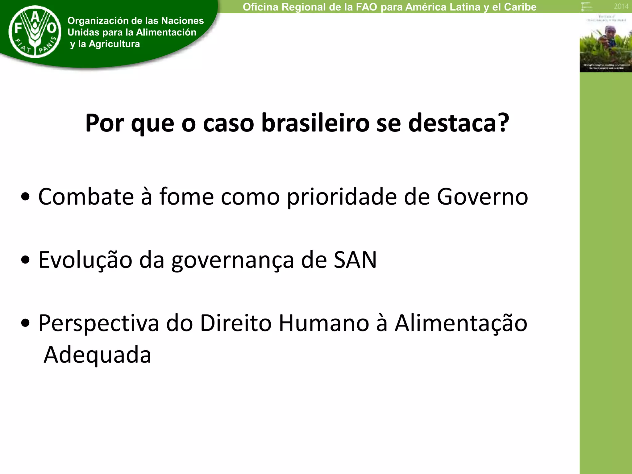 4 
Organización de las Naciones 
Unidas para la Alimentación 
y la Agricultura 
Oficina Regional de la FAO para América Latina y el Caribe 
Por que o caso brasileiro se destaca? 
• Combate à fome como prioridade de Governo 
• Evolução da governança de SAN 
• Perspectiva do Direito Humano à Alimentação 
Adequada 
 
