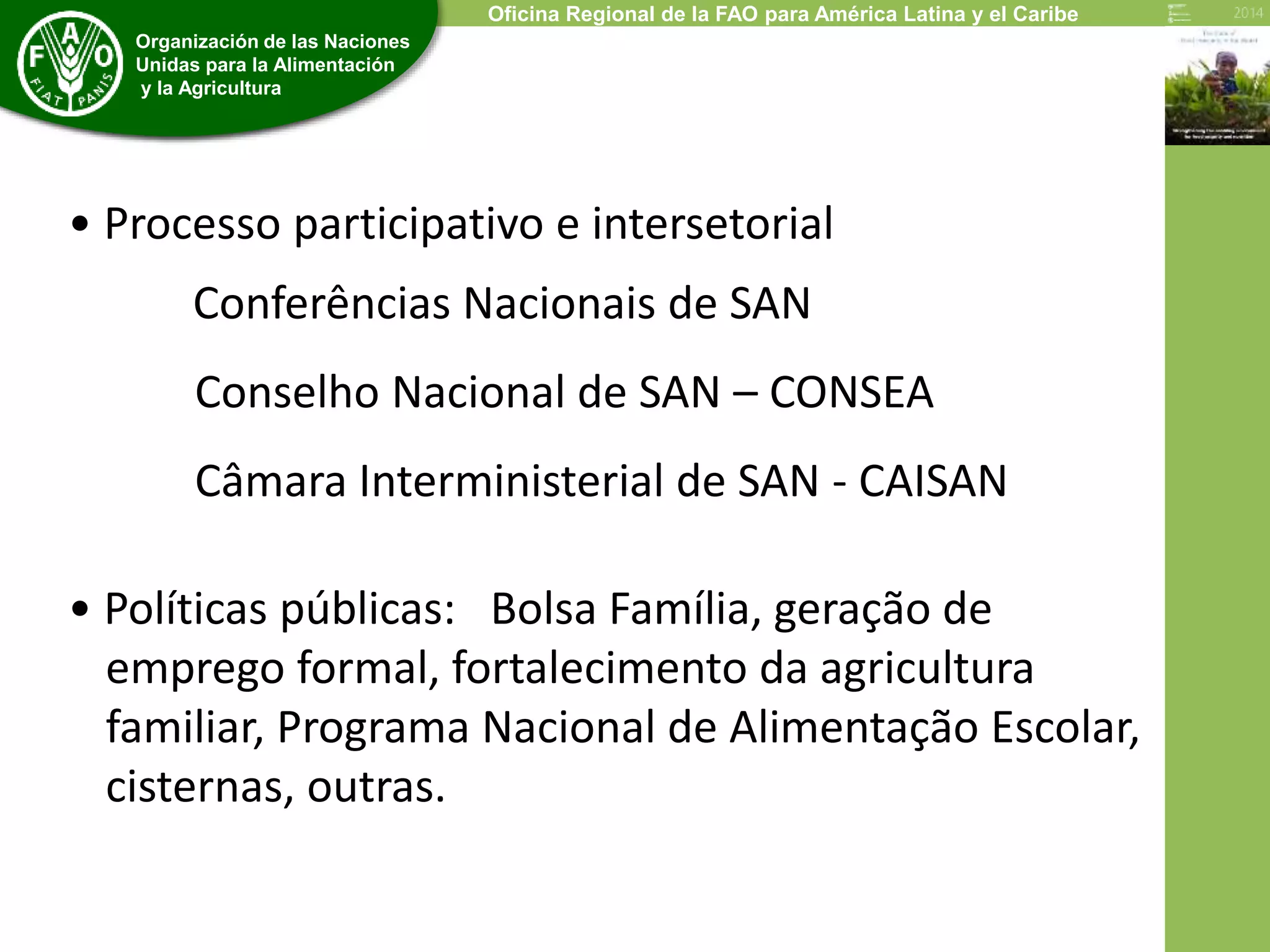 Economic and Social Development Department 
Organización de las Naciones 
Unidas para la Alimentación 
y la Agricultura 
Oficina Regional de la FAO para América Latina y el Caribe 
• Processo participativo e intersetorial 
Conferências Nacionais de SAN 
Conselho Nacional de SAN – CONSEA 
Câmara Interministerial de SAN - CAISAN 
• Políticas públicas: Bolsa Família, geração de 
emprego formal, fortalecimento da agricultura 
familiar, Programa Nacional de Alimentação Escolar, 
cisternas, outras. 
 