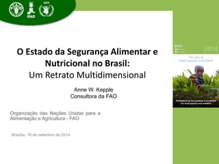 O Estado da Segurança Alimentar e 
Nutricional no Brasil: 
Um Retrato Multidimensional 
Organização das Nações Unidas para a 
Alimentação e Agricultura - FAO 
Brasília, 16 de setembro de 2014 
Anne W. Kepple 
Consultora da FAO 
 