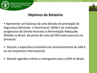 Oficina Regional de la FAO para América Latina y el Caribe 
Organización de las Naciones 
Unidas para la Alimentación 
y la Agricultura 
Objetivos do Relatório 
• Apresentar um balanço de uma década de promoção da 
Segurança Alimentar e Nutricional (SAN) e da realização 
progressiva do Direito Humano à Alimentação Adequada 
(DHAA) no Brasil, do ponto de vista da FAO como parceira no 
processo; 
• Discutir a experiência brasileira de monitoramento de SAN à 
luz da conjuntura internacional; 
• Discutir agendas críticas e emergentes para a SAN no Brasil. 
 