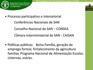 Economic and Social Development Department 
Organización de las Naciones 
Unidas para la Alimentación 
y la Agricultura 
Oficina Regional de la FAO para América Latina y el Caribe 
• Processo participativo e intersetorial 
Conferências Nacionais de SAN 
Conselho Nacional de SAN – CONSEA 
Câmara Interministerial de SAN - CAISAN 
• Políticas públicas: Bolsa Família, geração de 
emprego formal, fortalecimento da agricultura 
familiar, Programa Nacional de Alimentação Escolar, 
cisternas, outras. 
 