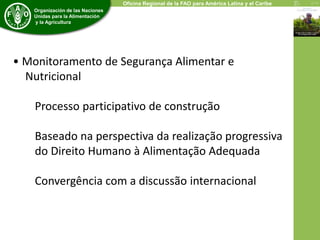 Organización de las Naciones 
Unidas para la Alimentación 
y la Agricultura 
Oficina Regional de la FAO para América Latina y el Caribe 
• Monitoramento de Segurança Alimentar e 
Nutricional 
Processo participativo de construção 
Baseado na perspectiva da realização progressiva 
do Direito Humano à Alimentação Adequada 
Convergência com a discussão internacional 
 