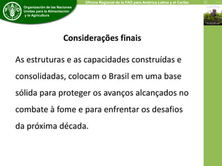 Economic and Social Development Department 
Organización de las Naciones 
Unidas para la Alimentación 
y la Agricultura 
Oficina Regional de la FAO para América Latina y el Caribe 
Considerações finais 
As estruturas e as capacidades construídas e 
consolidadas, colocam o Brasil em uma base 
sólida para proteger os avanços alcançados no 
combate à fome e para enfrentar os desafios 
da próxima década. 
 
