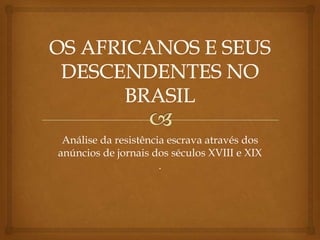 OS AFRICANOS E SEUS DESCENDENTES NO BRASIL Análise da resistência escrava através dos anúncios de jornais dos séculos XVIII e XIX. 
