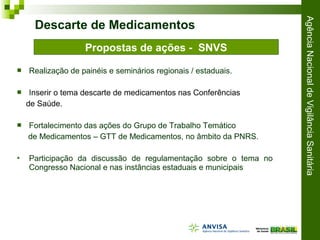 AgênciaNacionaldeVigilânciaSanitária
 Realização de painéis e seminários regionais / estaduais.
 Inserir o tema descarte de medicamentos nas Conferências
de Saúde.
 Fortalecimento das ações do Grupo de Trabalho Temático
de Medicamentos – GTT de Medicamentos, no âmbito da PNRS.
 Participação da discussão de regulamentação sobre o tema no
Congresso Nacional e nas instâncias estaduais e municipais
Descarte de Medicamentos
Propostas de ações - SNVS
 