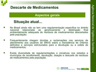 AgênciaNacionaldeVigilânciaSanitária
 No Brasil ainda não se tem uma regulamentação específica no âmbito
nacional relacionada ao gerenciamento e destinação final
ambientalmente adequada de resíduos de medicamentos descartados
pela população;
 Frequentemente chegam dúvidas e reclamações nos serviços de
atendimento aos usuários do SNVS sobre a inexistência de critérios
definidos e serviços estruturados para a devolução ou a coleta de
medicamentos;
 Existe diversidade de regulamentações e iniciativas nos estados e
municípios de recolhimento, devolução, doação e descarte de resíduos
de medicamentos pela população.
Descarte de Medicamentos
Situação atual...
Aspectos gerais
 