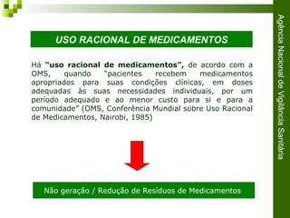 AgênciaNacionaldeVigilânciaSanitária
Há “uso racional de medicamentos”, de acordo com a
OMS, quando “pacientes recebem medicamentos
apropriados para suas condições clínicas, em doses
adequadas às suas necessidades individuais, por um
período adequado e ao menor custo para si e para a
comunidade” (OMS, Conferência Mundial sobre Uso Racional
de Medicamentos, Nairobi, 1985)
Não geração / Redução de Resíduos de Medicamentos
USO RACIONAL DE MEDICAMENTOS
 