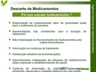 AgênciaNacionaldeVigilânciaSanitária
 Dispensação de medicamentos além da quantidade exata
para o tratamento do paciente.
 Apresentações não condizentes com a duração do
tratamento.
 Não implantação do fracionamento de medicamentos pela
cadeia farmacêutica.
 Interrupção ou mudança de tratamento.
 Distribuição aleatória de amostras-grátis.
 Gerenciamento inadequado de estoques de medicamentos
pelas empresas e estabelecimentos de saúde.
 Carência de informação da população relacionada à
promoção, prevenção e cuidados básicos com sua saúde.
Por que sobram medicamentos ?
Descarte de Medicamentos
 