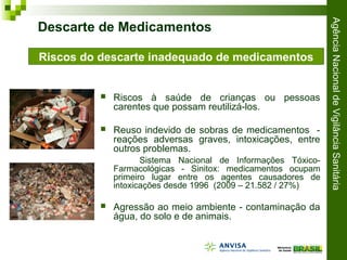 AgênciaNacionaldeVigilânciaSanitária
 Riscos à saúde de crianças ou pessoas
carentes que possam reutilizá-los.
 Reuso indevido de sobras de medicamentos -
reações adversas graves, intoxicações, entre
outros problemas.
Sistema Nacional de Informações Tóxico-
Farmacológicas - Sinitox: medicamentos ocupam
primeiro lugar entre os agentes causadores de
intoxicações desde 1996 (2009 – 21.582 / 27%)
 Agressão ao meio ambiente - contaminação da
água, do solo e de animais.
Descarte de Medicamentos
Riscos do descarte inadequado de medicamentos
 