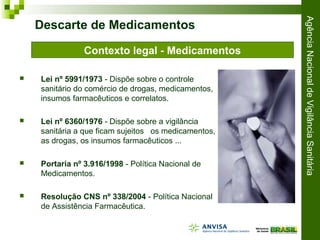 AgênciaNacionaldeVigilânciaSanitária
 Lei nº 5991/1973 - Dispõe sobre o controle
sanitário do comércio de drogas, medicamentos,
insumos farmacêuticos e correlatos.
 Lei nº 6360/1976 - Dispõe sobre a vigilância
sanitária a que ficam sujeitos os medicamentos,
as drogas, os insumos farmacêuticos ...
 Portaria nº 3.916/1998 - Política Nacional de
Medicamentos.
 Resolução CNS nº 338/2004 - Política Nacional
de Assistência Farmacêutica.
Descarte de Medicamentos
Contexto legal - Medicamentos
 